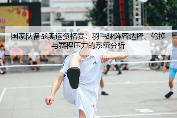 国家队备战奥运资格赛：羽毛球阵容选择、轮换与赛程压力的系统分析
