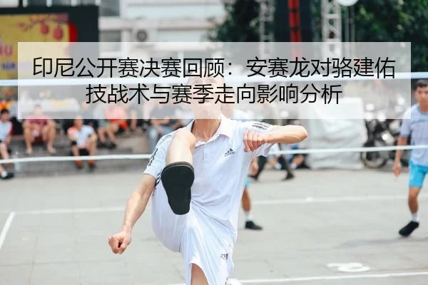 印尼公开赛决赛回顾：安赛龙对骆建佑技战术与赛季走向影响分析
